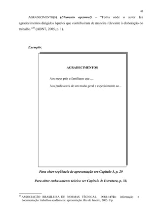 43

          AGRADECIMENTO(S) (Elemento opcional) – “Folha onde o autor faz
agradecimentos dirigidos àqueles que contribuíram de maneira relevante à elaboração do
trabalho.”20 (ABNT, 2005, p. 1).




          Exemplo:




                                         AGRADECIMENTOS


                           Aos meus pais e familiares que ....

                           Aos professores de um modo geral e especialmente ao...




                   Para obter seqüência de apresentação ver Capítulo 3, p. 29

               Para obter embasamento teórico ver Capítulo 4: Estrutura, p. 30.



20
     ASSOCIAÇÃO BRASILEIRA DE NORMAS TÉCNICAS.                         NBR 14724:   informação   e
     documentação: trabalhos acadêmicos: apresentação. Rio de Janeiro, 2005. 9 p.
 