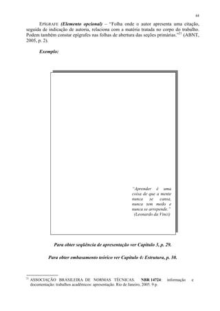 44

      EPÍGRAFE (Elemento opcional) – “Folha onde o autor apresenta uma citação,
seguida de indicação de autoria, relaciona com a matéria tratada no corpo do trabalho.
Podem também constar epígrafes nas folhas de abertura das seções primárias.”21 (ABNT,
2005, p. 2).

          Exemplo:




                                                               “Aprender é uma
                                                               coisa de que a mente
                                                               nunca se cansa,
                                                               nunca tem medo e
                                                               nunca se arrepende.”
                                                                (Leonardo da Vinci)




                  Para obter seqüência de apresentação ver Capítulo 3, p. 29.

               Para obter embasamento teórico ver Capítulo 4: Estrutura, p. 30.



21
     ASSOCIAÇÃO BRASILEIRA DE NORMAS TÉCNICAS.                         NBR 14724:   informação   e
     documentação: trabalhos acadêmicos: apresentação. Rio de Janeiro, 2005. 9 p.
 