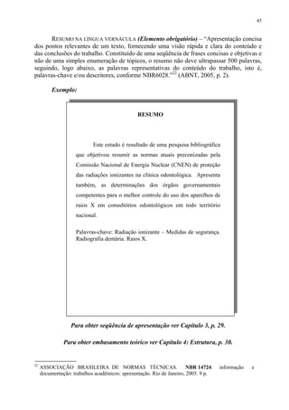 45


       RESUMO NA LÍNGUA VERNÁCULA (Elemento obrigatório) – “Apresentação concisa
dos pontos relevantes de um texto, fornecendo uma visão rápida e clara do conteúdo e
das conclusões do trabalho. Constituído de uma seqüência de frases concisas e objetivas e
não de uma simples enumeração de tópicos, o resumo não deve ultrapassar 500 palavras,
seguindo, logo abaixo, as palavras representativas do conteúdo do trabalho, isto é,
palavras-chave e/ou descritores, conforme NBR6028.”22 (ABNT, 2005, p. 2).

          Exemplo:


                                                RESUMO




                            Este estudo é resultado de uma pesquisa bibliográfica
                    que objetivou resumir as normas atuais preconizadas pela
                    Comissão Nacional de Energia Nuclear (CNEN) de proteção
                    das radiações ionizantes na clínica odontológica. Apresenta
                    também, as determinações dos órgãos governamentais
                    competentes para o melhor controle do uso dos aparelhos de
                    raios X em consultórios odontológicos em todo território
                    nacional.

                    Palavras-chave: Radiação ionizante – Medidas de segurança.
                    Radiografia dentária. Raios X.




                  Para obter seqüência de apresentação ver Capítulo 3, p. 29.

               Para obter embasamento teórico ver Capítulo 4: Estrutura, p. 30.


22
     ASSOCIAÇÃO BRASILEIRA DE NORMAS TÉCNICAS.                         NBR 14724:   informação   e
     documentação: trabalhos acadêmicos: apresentação. Rio de Janeiro, 2005. 9 p.
 
