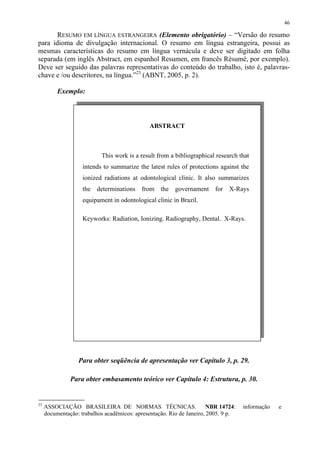 46

      RESUMO EM LÍNGUA ESTRANGEIRA (Elemento obrigatório) – “Versão do resumo
para idioma de divulgação internacional. O resumo em língua estrangeira, possui as
mesmas características do resumo em língua vernácula e deve ser digitado em folha
separada (em inglês Abstract, em espanhol Resumen, em francês Résumé, por exemplo).
Deve ser seguido das palavras representativas do conteúdo do trabalho, isto é, palavras-
chave e /ou descritores, na língua.”23 (ABNT, 2005, p. 2).

          Exemplo:



                                              ABSTRACT



                           This work is a result from a bibliographical research that
                    intends to summarize the latest rules of protections against the
                    ionized radiations at odontological clinic. It also summarizes
                    the   determinations   from the      governament    for   X-Rays
                    equipament in odontological clinic in Brazil.

                    Keyworks: Radiation, Ionizing. Radiography, Dental. X-Rays.




                  Para obter seqüência de apresentação ver Capítulo 3, p. 29.

               Para obter embasamento teórico ver Capítulo 4: Estrutura, p. 30.


23
     ASSOCIAÇÃO BRASILEIRA DE NORMAS TÉCNICAS.                         NBR 14724:   informação   e
     documentação: trabalhos acadêmicos: apresentação. Rio de Janeiro, 2005. 9 p.
 