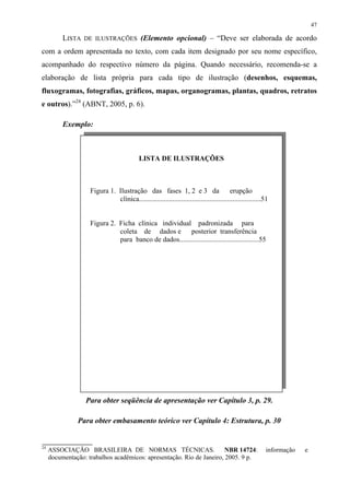 47

          LISTA DE ILUSTRAÇÕES (Elemento opcional) – “Deve ser elaborada de acordo
com a ordem apresentada no texto, com cada item designado por seu nome específico,
acompanhado do respectivo número da página. Quando necessário, recomenda-se a
elaboração de lista própria para cada tipo de ilustração (desenhos, esquemas,
fluxogramas, fotografias, gráficos, mapas, organogramas, plantas, quadros, retratos
e outros).”24 (ABNT, 2005, p. 6).

          Exemplo:



                                            LISTA DE ILUSTRAÇÕES



                    Figura 1. Ilustração das fases 1, 2 e 3 da                          erupção
                              clínica.....................................................................51


                    Figura 2. Ficha clínica individual padronizada para
                              coleta de dados e posterior transferência
                              para banco de dados.............................................55




                  Para obter seqüência de apresentação ver Capítulo 3, p. 29.

               Para obter embasamento teórico ver Capítulo 4: Estrutura, p. 30


24
     ASSOCIAÇÃO BRASILEIRA DE NORMAS TÉCNICAS.                         NBR 14724:                         informação   e
     documentação: trabalhos acadêmicos: apresentação. Rio de Janeiro, 2005. 9 p.
 