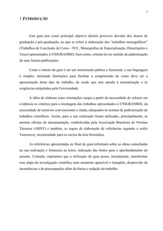 4

1 INTRODUÇÃO


      Este guia tem como principal objetivo dirimir possíveis dúvidas dos alunos de
graduação e pós-graduação, no que se refere à elaboração dos “trabalhos monográficos”
(Trabalhos de Conclusão de Curso - TCC, Monografias de Especialização, Dissertações e
Teses) apresentados à UNIGRANRIO, bem como, orientá-los no sentido da padronização
de suas futuras publicações.

      Como o intuito do guia é ser um instrumento prático e funcional, a sua linguagem
é simples, incluindo ilustrações para facilitar a compreensão de como deve ser a
apresentação deste tipo de trabalho, de modo que este atenda à normatização e às
exigências estipuladas pela Universidade.

      A idéia de elaborar estas orientações surgiu a partir da necessidade de colocar em
evidência os critérios para a montagem dos trabalhos apresentados à UNIGRANRIO, da
necessidade de torná-los convencionais e ainda, adequados às normas de padronização de
trabalhos científicos. Assim, para a sua realização foram utilizadas, principalmente, as
normas oficiais de documentação, estabelecidas pela Associação Brasileira de Normas
Técnicas (ABNT) e também, as regras de elaboração de referências segundo o estilo
Vancouver, recomendado para os cursos da área biomédica.

      As referências apresentadas no final do guia informam sobre as obras consultadas
na sua realização e fornecem ao leitor, indicação das fontes para o aprofundamento do
assunto. Contudo, esperamos que a utilização do guia possa, inicialmente, transformar
esta etapa da investigação científica num momento aprazível e tranqüilo, desprovido de
incoerências e de preocupações além da tônica e redação do trabalho.
 