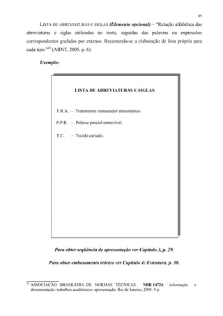 49

          LISTA DE ABREVIATURAS E SIGLAS (Elemento opcional) – “Relação alfabética das
abreviaturas e siglas utilizadas no texto, seguidas das palavras ou expressões
correspondentes grafadas por extenso. Recomenda-se a elaboração de lista própria para
cada tipo.”26 (ABNT, 2005, p. 6).

          Exemplo:




                              LISTA DE ABREVIATURAS E SIGLAS



                   T.R.A. – Tratamento restaurador atraumático.

                   P.P.R. – Prótese parcial removível.

                   T.C.     – Tecido cariado.




                  Para obter seqüência de apresentação ver Capítulo 3, p. 29.

               Para obter embasamento teórico ver Capítulo 4: Estrutura, p. 30.



26
     ASSOCIAÇÃO BRASILEIRA DE NORMAS TÉCNICAS.                         NBR 14724:   informação   e
     documentação: trabalhos acadêmicos: apresentação. Rio de Janeiro, 2005. 9 p.
 