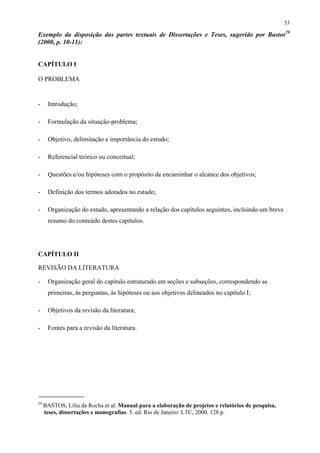 53

Exemplo da disposição das partes textuais de Dissertações e Teses, sugerido por Bastos29
(2000, p. 10-11):


CAPÍTULO I

O PROBLEMA


-     Introdução;

-     Formulação da situação-problema;

-     Objetivo, delimitação e importância do estudo;

-     Referencial teórico ou conceitual;

-     Questões e/ou hipóteses com o propósito de encaminhar o alcance dos objetivos;

-     Definição dos termos adotados no estudo;

-     Organização do estudo, apresentando a relação dos capítulos seguintes, incluindo um breve
      resumo do conteúdo destes capítulos.




CAPÍTULO II

REVISÃO DA LITERATURA

-     Organização geral do capítulo estruturado em seções e subseções, correspondendo as
      primeiras, às perguntas, às hipóteses ou aos objetivos delineados no capítulo I;

-     Objetivos da revisão da literatura;

-     Fontes para a revisão da literatura.




29
     BASTOS, Lília da Rocha et al. Manual para a elaboração de projetos e relatórios de pesquisa,
     teses, dissertações e monografias. 5. ed. Rio de Janeiro: LTC, 2000. 128 p.
 