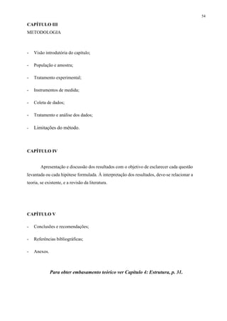 54

CAPÍTULO III
METODOLOGIA



-   Visão introdutória do capítulo;

-   População e amostra;

-   Tratamento experimental;

-   Instrumentos de medida;

-   Coleta de dados;

-   Tratamento e análise dos dados;

-   Limitações do método.



CAPÍTULO IV


        Apresentação e discussão dos resultados com o objetivo de esclarecer cada questão
levantada ou cada hipótese formulada. À interpretação dos resultados, deve-se relacionar a
teoria, se existente, e a revisão da literatura.




CAPÍTULO V

-   Conclusões e recomendações;

-   Referências bibliográficas;

-   Anexos.



              Para obter embasamento teórico ver Capítulo 4: Estrutura, p. 31.
 