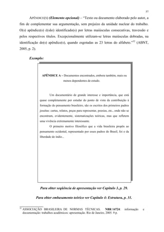 57

          APÊNDICE(S) (Elemento opcional) – “Texto ou documento elaborado pelo autor, a
fim de complementar sua argumentação, sem prejuízo da unidade nuclear do trabalho.
O(s) apêndice(s) é(são) identificado(s) por letras maiúsculas consecutivas, travessão e
pelos respectivos títulos. Excepcionalmente utilizam-se letras maiúsculas dobradas, na
identificação do(s) apêndice(s), quando esgotadas as 23 letras do alfabeto.”32 (ABNT,
2005, p. 2).

          Exemplo:



                    APÊNDICE A – Documentos encontrados, embora também, mais ou
                                      menos dependentes de estudo.



                          Um documentário de grande interesse e importância, que está
                  quase completamente por estudar do ponto de vista da contribuição à
                  formação do pensamento brasileiro, são os escritos dos primeiros padres
                  jesuítas: cartas, relatos, peças para representar, poesias, etc., onde não se
                  encontram, evidentemente, sistematizações teóricas, mas que refletem
                  uma vivência extremamente interessante.
                          O primeiro motivo filosófico que a vida brasileira propôs ao
                  pensamento ocidental, representado por esses padres do Brasil, foi o da
                  liberdade do índio...




                  Para obter seqüência de apresentação ver Capítulo 3, p. 29.

               Para obter embasamento teórico ver Capítulo 4: Estrutura, p. 31.

32
     ASSOCIAÇÃO BRASILEIRA DE NORMAS TÉCNICAS.                         NBR 14724:          informação   e
     documentação: trabalhos acadêmicos: apresentação. Rio de Janeiro, 2005. 9 p.
 