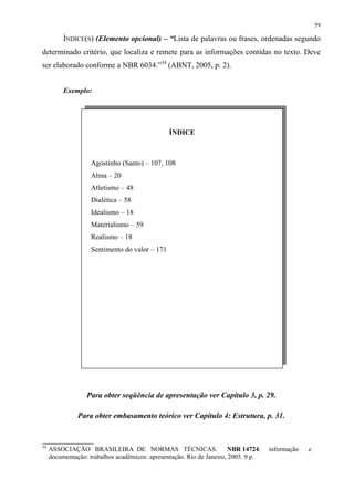 59

          ÍNDICE(S) (Elemento opcional) – “Lista de palavras ou frases, ordenadas segundo
determinado critério, que localiza e remete para as informações contidas no texto. Deve
ser elaborado conforme a NBR 6034.”34 (ABNT, 2005, p. 2).


          Exemplo:




                                                ÍNDICE



                    Agostinho (Santo) – 107, 108
                    Alma – 20
                    Atletismo – 48
                    Dialética – 58
                    Idealismo – 18
                    Materialismo – 59
                    Realismo – 18
                    Sentimento do valor – 171




                  Para obter seqüência de apresentação ver Capítulo 3, p. 29.

               Para obter embasamento teórico ver Capítulo 4: Estrutura, p. 31.


34
     ASSOCIAÇÃO BRASILEIRA DE NORMAS TÉCNICAS.                         NBR 14724:   informação   e
     documentação: trabalhos acadêmicos: apresentação. Rio de Janeiro, 2005. 9 p.
 
