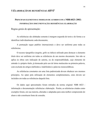 60

8 ELABORAÇÃO DE REFERÊNCIAS ABNT


    PRINCIPAIS ELEMENTOS E MODELOS DE ACORDO COM A NBR 6023: 2002:
          INFORMAÇÃO E DOCUMENTAÇÃO: REFERÊNCIAS: ELABORAÇÃO


Regras gerais de apresentação:


       As referências são alinhadas somente à margem esquerda do texto e de forma a se
identificar individualmente cada documento;

       A pontuação segue padrões internacionais e deve ser uniforme para todas as
referências;

       O recurso tipográfico (negrito, grifo ou itálico) utilizado para destacar o elemento
título deve ser uniforme em todas as referências de um mesmo documento. Isto não se
aplica às obras sem indicação de autoria, ou de responsabilidade, cujo elemento de
entrada é o próprio título, já destacado pelo uso de letras maiúsculas na primeira palavra,
com exclusão de artigos (definidos e indefinidos) e palavras monossilábicas.

       As referências constantes em uma lista padronizada devem obedecer aos mesmos
princípios. Ao optar pela utilização de elementos complementares, estes devem ser
incluídos em todas as referências daquela lista.


       Os dados aqui apresentados foram retirados da norma original: NBR 6023 :
informação e documentação: referências: elaboração. Porém, as referências citadas como
exemplos foram, em sua maioria, alteradas e adaptadas para uma melhor compreensão do
aluno e não constituem fonte de consulta.
 