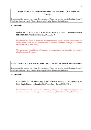 62


         ESTRUTURA DAS REFERÊNCIAS DE LIVROS E/OU FOLHETOS COM DOIS AUTORES
                                        PESSOAIS:


Sobrenomes dos autores em caixa alta, prenomes. Título em negrito: subtítulo(s) (se houver).
Edição (se houver). Local: Editora, Data de publicação. Paginação (opcional).

EXEMPLO:


      GARIBAY GARCIA, Luís; VALLE HERNANDEZ, Vicente. Financiamiento de
      la universidad. Guadalajara: UAG, 1973. 203 p.

      Recomendações: Para os nomes de origem espanhola, o que constitui o sobrenome é o
      último nome acrescido do elemento que o precede (GARCIA MÁRQUEZ, Gabriel;
      MELÉNDEZ VALDÉS, Juan).

      Nas referências com dois ou três autores, os nomes devem ser separados por ponto-e-
      vírgula, seguido de espaço.




ESTRUTURA DAS REFERÊNCIAS DE LIVROS E/OU FOLHETOS COM TRÊS AUTORES PESSOAIS:


Sobrenomes dos autores em caixa alta, prenomes. Título em negrito: subtítulo(s) (se houver).
Edição (se houver). Local: Editora, Data de publicação. Paginação (opcional).

EXEMPLO:


      ERICKSON FILHO, Milton H.; ROSSI JÚNIOR, Ernesto L.; PAULO NETTO,
      José. Capitalismo e reificação. São Paulo: Paz e Terra, 1980. 140 p.

      Recomendações: Os nomes que indicam parentesco, em língua portuguesa, são
      considerados como parte integrante dos sobrenomes (Filho, Júnior, Neto, Sobrinho).
 