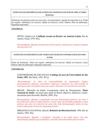 63


 ESTRUTURA DAS REFERÊNCIAS DE LIVROS E/OU FOLHETOS COM MAIS DE TRÊS AUTORES
                                          PESSOAIS:


Sobrenome do primeiro autor em caixa alta e o(s) prenome(s), seguido da expressão et al. Título
em negrito: subtítulo(s) (se houver). Edição (se houver). Local: Editora, Data de publicação.
Paginação (opcional).

EXEMPLO:


       PINTO, Aníbal et al. A inflação recente no Brasil e na América Latina. Rio de
       Janeiro: Graal, 1978. 90 p.

       Recomendações: Quando existirem mais de três autores, menciona-se o primeiro seguido
       da expressão et al.


  ESTRUTURA DAS REFERÊNCIAS DE LIVROS E/OU FOLHETOS COM ORGANIZAÇÃO COMO
                                           AUTOR:


Nome da instituição. Título em negrito: subtítulo(s) (se houver). Edição (se houver). Local:
Editora, Data de publicação. Paginação (opcional).

EXEMPLOS:

       UNIVERSIDADE DE SÃO PAULO. Catálogo de teses da Universidade de São
       Paulo, 1992. São Paulo, 1993. 467 p.

       Recomendações: As obras de responsabilidade de organizações (órgãos
       governamentais, empresas, associações, congressos, seminários, etc.) têm entrada, de
       modo geral, pelo seu próprio nome, por extenso. Esta deve ser transcrita em caixa alta.

       BRASIL. Ministério da Saúde. Coordenação Geral de Planejamento. Plano
       Nacional de Saúde: um pacto pela saúde no Brasil: objetivos, diretrizes e metas:
       documento para discussão. Brasília, 2004. 30 p.

       Recomendações: Quando a organização tem uma denominação genérica, seu nome é
       precedido pelo nome do órgão superior, ou pelo nome da jurisdição geográfica à qual
       pertence que deve ser transcrito em caixa alta. Esta hierarquização, dentro de uma
       mesma organização, deverá ser separada por ponto.

       BIBLIOTECA NACIONAL (Brasil). Relatório da Diretoria-Geral: 1984. Rio de
       Janeiro, 1985. 40 p.

       Recomendações: Quando a instituição, vinculada a um órgão maior, tem uma
       denominação específica que a identifica, a entrada é feita diretamente pelo seu nome.
 