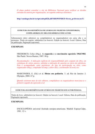 64

       O aluno poderá consultar o site da Biblioteca Nacional para verificar as devidas
       entradas de autoria por organizações, no seguinte endereço eletrônico:


       http://catalogos.bn.br/scripts/odwp022k.dll?SHOWINDEX=livros_pr:livros:cn:T:




        ESTRUTURA DAS REFERÊNCIAS DE LIVROS E/OU FOLHETOS COM EDITOR(ES),
                   COMPILADOR(ES) OU ORGANIZADOR(ES) COMO AUTOR:


Sobrenome(s) do(s) editor(es) ou compilador(es) ou organizador(es) em caixa alta e os
prenomes. Título em negrito: subtítulo(s) (se houver). Edição (se houver). Local: Editora, Data
de publicação. Paginação (opcional).

EXEMPLOS:


       FREDERICO, Celso (Org.). A esquerda e o movimento operário 1964/1984.
       São Paulo: Novos Rumos, 1987. 98 p.

       Recomendações: A indicação explícita de responsabilidade pelo conjunto da obra, em
       coletâneas de vários autores, substitui a indicação de autorias no início da referência.
       Esta é acompanhada, entre parênteses, do tipo de participação na obra, como
       organizador (Org.), compilador (Comp.), editor (Ed.), coordenador (Coord.) etc.


       MARCONDES, E. (Ed.) et al. Dietas em pediatria. 3. ed. Rio de Janeiro: J.
       Olympio, 2004. 67 p.

       Quando existirem mais de três editores, compiladores ou organizadores menciona-se o
       primeiro seguido da expressão et al.


     ESTRUTURA DAS REFERÊNCIAS DE LIVROS E/OU FOLHETOS SEM AUTOR PESSOAL:


Título do livro: subtítulo(s) (se houver). Edição (se houver). Local: Editora, Data de publicação.
Paginação (opcional).

EXEMPLOS:


       ENCICLOPÉDIA universal ilustrada europeu-americana. Madrid: Espasa-Calpe,
       1981. 12 v.
 