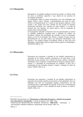 6

2.1.2 Monografia:

                           Monografia é um trabalho acadêmico que tem por objetivo a reflexão sobre
                           um tema ou problema específico e que resulta de um processo de
                           investigação sistemática.
                           As monografias tratam de temas circunscritos, com uma abordagem que
                           implica análise, crítica, reflexão e aprofundamento por parte do autor.
                           Embora a monografia possa ser o relato de uma pesquisa empírica, o mais
                           comum é que resulte num texto, produto de uma revisão de literatura
                           criticamente articulada, que constitua um todo orgânico. A revisão de
                           literatura não tem, portanto, um caráter aditivo e sim de integração de
                           estudos sobre o tema abordado.
                           [As monografias realizadas ao final dos cursos de especialização ou, mesmo
                           os trabalhos acadêmicos exigidos] para a obtenção de créditos em
                           disciplinas, diferem das dissertações de mestrado e teses de doutorado,
                           quanto ao nível de investigação. Das últimas, é exigido um grau maior de
                           aprofundamento de sua parte teórica, um tratamento metodológico mais
                           rigoroso e um enfoque original do problema, dando ao tema uma nova
                           abordagem e interpretação, tanto no aspecto teórico quanto no metodológico.
                           2
                             (BASTOS, 2000, p. 12).




2.1.3 Dissertação:

                           Documento que representa o resultado de um trabalho experimental ou
                           exposição de um estudo científico retrospectivo, de tema único e bem
                           delimitado em sua extensão, com o objetivo de reunir, analisar e interpretar
                           informações. Deve evidenciar o conhecimento de literatura existente sobre o
                           assunto e a capacidade de sistematização do candidato. É feito sob a
                           coordenação de um orientador (doutor), visando a obtenção do título de
                           mestre.3 (ABNT, 2005, p. 2).




2.1.4 Tese:

                           Documento que representa o resultado de um trabalho experimental ou
                           exposição de um estudo científico de tema único e bem delimitado. Deve ser
                           elaborado com base em investigação original, constituindo-se em real
                           contribuição para a especialidade em questão. É feito sob a coordenação de
                           um orientador (doutor) e visa a obtenção do título de doutor, ou similar.4
                           (ABNT, 2005, p. 3).




2
  BASTOS, Lília da Rocha et al. Manual para a elaboração de projetos e relatórios de pesquisa,
  teses, dissertações e monografias. 5. ed. Rio de Janeiro: LTC, 2000. 128 p.
3
  ASSOCIAÇÃO BRASILEIRA DE NORMAS TÉCNICAS. NBR 14724: informação                          e
   documentação: trabalhos acadêmicos: apresentação. Rio de Janeiro, 2005. 9 p.
4
  Ibid, p. 3.
 