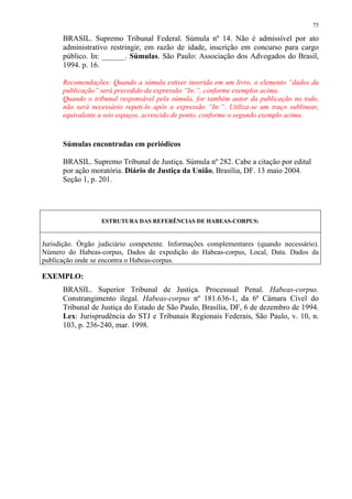 75

      BRASIL. Supremo Tribunal Federal. Súmula nº 14. Não é admissível por ato
      administrativo restringir, em razão de idade, inscrição em concurso para cargo
      público. In: ______. Súmulas. São Paulo: Associação dos Advogados do Brasil,
      1994. p. 16.

      Recomendações: Quando a súmula estiver inserida em um livro, o elemento “dados da
      publicação” será precedido da expressão “In:”, conforme exemplos acima.
      Quando o tribunal responsável pela súmula, for também autor da publicação no todo,
      não será necessário repeti-lo após a expressão “In:”. Utiliza-se um traço sublinear,
      equivalente a seis espaços, acrescido de ponto, conforme o segundo exemplo acima.



      Súmulas encontradas em periódicos

      BRASIL. Supremo Tribunal de Justiça. Súmula nº 282. Cabe a citação por edital
      por ação moratória. Diário de Justiça da União, Brasília, DF. 13 maio 2004.
      Seção 1, p. 201.




                  ESTRUTURA DAS REFERÊNCIAS DE HABEAS-CORPUS:


Jurisdição. Órgão judiciário competente. Informações complementares (quando necessário).
Número do Habeas-corpus, Dados de expedição do Habeas-corpus, Local, Data. Dados da
publicação onde se encontra o Habeas-corpus.

EXEMPLO:
      BRASIL. Superior Tribunal de Justiça. Processual Penal. Habeas-corpus.
      Constrangimento ilegal. Habeas-corpus nº 181.636-1, da 6ª Câmara Cível do
      Tribunal de Justiça do Estado de São Paulo, Brasília, DF, 6 de dezembro de 1994.
      Lex: Jurisprudência do STJ e Tribunais Regionais Federais, São Paulo, v. 10, n.
      103, p. 236-240, mar. 1998.
 