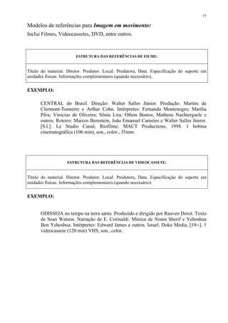 77

Modelos de referências para Imagem em movimento:
Inclui Filmes, Videocassetes, DVD, entre outros.



                        ESTRUTURA DAS REFERÊNCIAS DE FILME:


Título do material. Diretor. Produtor. Local: Produtora, Data. Especificação do suporte em
unidades físicas. Informações complementares (quando necessário).


EXEMPLO:

      CENTRAL do Brasil. Direção: Walter Salles Júnior. Produção: Martire de
      Clermont-Tonnerre e Arthur Cohn. Intérpretes: Fernanda Montenegro; Marilia
      Pêra; Vinicius de Oliveira; Sônia Lira; Othon Bastos; Matheus Nachtergaele e
      outros. Roteiro: Marcos Bernstein, João Emanuel Carneiro e Walter Salles Júnior.
      [S.l.]: Le Studio Canal; Riofilme; MACT Productions, 1998. 1 bobina
      cinematográfica (106 min), son., color., 35mm.




                    ESTRUTURA DAS REFERÊNCIAS DE VIDEOCASSETE:


Título do material. Diretor. Produtor. Local: Produtora, Data. Especificação do suporte em
unidades físicas. Informações complementares (quando necessário).


EXEMPLO:


      ODISSEIA no tempo na terra santa. Produzido e dirigido por Rauven Dorot. Texto
      de Sean Watson. Narração de E. Corinaldi. Música de Noam Sherif e Yehoshua
      Ben Yehoshua. Intérpretes: Edward James e outros. Israel: Doko Media, [19--]. 1
      videocassete (120 min) VHS, son., color.
 