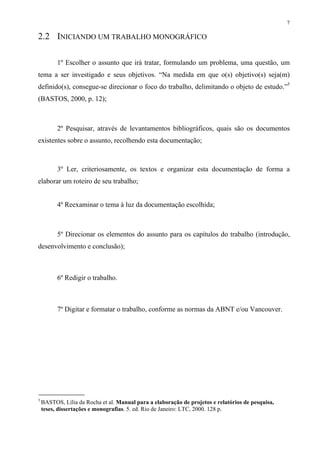 7

2.2 INICIANDO UM TRABALHO MONOGRÁFICO

          1º Escolher o assunto que irá tratar, formulando um problema, uma questão, um
tema a ser investigado e seus objetivos. “Na medida em que o(s) objetivo(s) seja(m)
definido(s), consegue-se direcionar o foco do trabalho, delimitando o objeto de estudo.”5
(BASTOS, 2000, p. 12);



          2º Pesquisar, através de levantamentos bibliográficos, quais são os documentos
existentes sobre o assunto, recolhendo esta documentação;



          3º Ler, criteriosamente, os textos e organizar esta documentação de forma a
elaborar um roteiro de seu trabalho;


          4º Reexaminar o tema à luz da documentação escolhida;



          5º Direcionar os elementos do assunto para os capítulos do trabalho (introdução,
desenvolvimento e conclusão);



          6º Redigir o trabalho.



          7º Digitar e formatar o trabalho, conforme as normas da ABNT e/ou Vancouver.




5
    BASTOS, Lília da Rocha et al. Manual para a elaboração de projetos e relatórios de pesquisa,
    teses, dissertações e monografias. 5. ed. Rio de Janeiro: LTC, 2000. 128 p.
 
