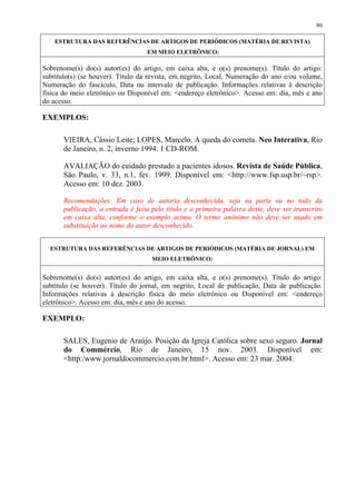 80

    ESTRUTURA DAS REFERÊNCIAS DE ARTIGOS DE PERIÓDICOS (MATÉRIA DE REVISTA)
                                   EM MEIO ELETRÔNICO:

Sobrenome(s) do(s) autor(es) do artigo, em caixa alta, e o(s) prenome(s). Título do artigo:
subtítulo(s) (se houver). Título da revista, em negrito, Local, Numeração do ano e/ou volume,
Numeração do fascículo, Data ou intervalo de publicação. Informações relativas à descrição
física do meio eletrônico ou Disponível em: <endereço eletrônico>. Acesso em: dia, mês e ano
do acesso.

EXEMPLOS:

       VIEIRA, Cássio Leite; LOPES, Marcelo. A queda do cometa. Neo Interativa, Rio
       de Janeiro, n. 2, inverno 1994. 1 CD-ROM.

       AVALIAÇÃO do cuidado prestado a pacientes idosos. Revista de Saúde Pública,
       São Paulo, v. 33, n.1, fev. 1999. Disponível em: <http://www.fsp.usp.br/~rsp>.
       Acesso em: 10 dez. 2003.

       Recomendações: Em caso de autoria desconhecida, seja na parte ou no todo da
       publicação, a entrada é feita pelo título e a primeira palavra deste, deve ser transcrito
       em caixa alta, conforme o exemplo acima. O termo anônimo não deve ser usado em
       substituição ao nome do autor desconhecido.


  ESTRUTURA DAS REFERÊNCIAS DE ARTIGOS DE PERIÓDICOS (MATÉRIA DE JORNAL) EM
                                     MEIO ELETRÔNICO:


Sobrenome(s) do(s) autor(es) do artigo, em caixa alta, e o(s) prenome(s). Título do artigo:
subtítulo (se houver). Título do jornal, em negrito, Local de publicação, Data de publicação.
Informações relativas à descrição física do meio eletrônico ou Disponível em: <endereço
eletrônico>. Acesso em: dia, mês e ano do acesso.

EXEMPLO:

       SALES, Eugenio de Araújo. Posição da Igreja Católica sobre sexo seguro. Jornal
       do Commércio, Rio de Janeiro, 15 nov. 2003. Disponível em:
       <http:/www.jornaldocommercio.com.br.html>. Acesso em: 23 mar. 2004.
 