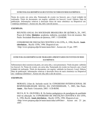 81


       ESTRUTURA DAS REFERÊNCIAS DE EVENTOS NO TODO EM MEIO ELETRÔNICO:


Nome do evento em caixa alta, Numeração do evento (se houver), ano e local (cidade) de
realização. Título do documento, em negrito: subtítulo (se houver). Local: Editora, Data de
publicação. Informações relativas à descrição física do meio eletrônico ou Disponível em:
<endereço eletrônico>. Acesso em: dia, mês e ano do acesso.

EXEMPLOS:

       REUNIÃO ANUAL DA SOCIEDADE BRASILEIRA DE QUÍMICA, 20., 1997,
       Poços de Caldas. Química: academia, indústria, sociedade: livro de resumos. São
       Paulo: Sociedade Brasileira de Química, 1997. 1 CD-ROM.

       CONGRESSO DE INICIAÇÃO CIENTÍFICA DA UFPe, 4., 1996, Recife. Anais
       eletrônicos... Recife: UFPe, 1996. Disponível em:
       <http://www.propesq.ufpe.br/anais/anais.htm>. Acesso em: 21 jan. 1997.



  ESTRUTURA DAS REFERÊNCIAS DE TRABALHOS APRESENTADOS EM EVENTOS EM MEIO
                                         ELETRÔNICO:


Sobrenome(s) do(s) autor(es) da parte, em caixa alta, e o(s) prenome(s). Título da parte: subtítulo
(se houver). In: Nome do evento, em caixa alta, Numeração do evento (se houver), ano e local
(cidade) de realização. Título do documento, em negrito: subtítulo (se houver). Local: Editora,
Data de publicação. Informações relativas à descrição física do meio eletrônico ou Disponível
em: <endereço eletrônico>. Acesso em: dia, mês e ano do acesso.

EXEMPLOS:


       MORAES, Lilian de. Inclusão social. In: CONGRESSO INTERNACIONAL DE
       RESPONSABILIDADE SOCIAL DA UNIVERSIDADE, 7., 2003, São Paulo.
       Anais... São Paulo: Unicastelo, 2003. 1 CD-ROM.

       SILVA, R. N.; OLIVEIRA, R. Os limites pedagógicos do paradigma da qualidade
       total na educação. In: CONGRESSO DE INICIAÇÃO CIENTÍFICA DA UFPe,
       4., 1996, Recife. Anais eletrônicos... Recife: UFPe, 1996. Disponível em:
       <http://www.propesq.ufpe.br/anais/anais/educ/ce04.htm>. Acesso em: 21 jan.
       1997.
 