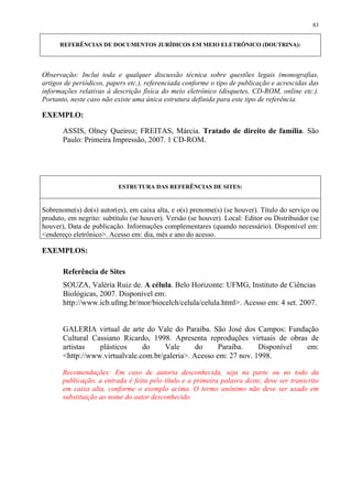 83


      REFERÊNCIAS DE DOCUMENTOS JURÍDICOS EM MEIO ELETRÔNICO (DOUTRINA):




Observação: Inclui toda e qualquer discussão técnica sobre questões legais (monografias,
artigos de periódicos, papers etc.), referenciada conforme o tipo de publicação e acrescidas das
informações relativas à descrição física do meio eletrônico (disquetes, CD-ROM, online etc.).
Portanto, neste caso não existe uma única estrutura definida para este tipo de referência.

EXEMPLO:

       ASSIS, Olney Queiroz; FREITAS, Márcia. Tratado de direito de família. São
       Paulo: Primeira Impressão, 2007. 1 CD-ROM.




                          ESTRUTURA DAS REFERÊNCIAS DE SITES:


Sobrenome(s) do(s) autor(es), em caixa alta, e o(s) prenome(s) (se houver). Título do serviço ou
produto, em negrito: subtítulo (se houver). Versão (se houver). Local: Editor ou Distribuidor (se
houver), Data de publicação. Informações complementares (quando necessário). Disponível em:
<endereço eletrônico>. Acesso em: dia, mês e ano do acesso.

EXEMPLOS:

       Referência de Sites
       SOUZA, Valéria Ruiz de. A célula. Belo Horizonte: UFMG, Instituto de Ciências
       Biológicas, 2007. Disponível em:
       http://www.icb.ufmg.br/mor/biocelch/celula/celula.html>. Acesso em: 4 set. 2007.


       GALERIA virtual de arte do Vale do Paraíba. São José dos Campos: Fundação
       Cultural Cassiano Ricardo, 1998. Apresenta reproduções virtuais de obras de
       artistas   plásticos     do     Vale      do     Paraíba.    Disponível em:
       <http://www.virtualvale.com.br/galeria>. Acesso em: 27 nov. 1998.

       Recomendações: Em caso de autoria desconhecida, seja na parte ou no todo da
       publicação, a entrada é feita pelo título e a primeira palavra deste, deve ser transcrito
       em caixa alta, conforme o exemplo acima. O termo anônimo não deve ser usado em
       substituição ao nome do autor desconhecido.
 