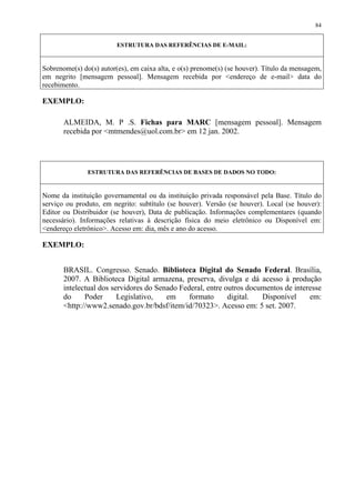 84


                         ESTRUTURA DAS REFERÊNCIAS DE E-MAIL:


Sobrenome(s) do(s) autor(es), em caixa alta, e o(s) prenome(s) (se houver). Título da mensagem,
em negrito [mensagem pessoal]. Mensagem recebida por <endereço de e-mail> data do
recebimento.

EXEMPLO:

       ALMEIDA, M. P .S. Fichas para MARC [mensagem pessoal]. Mensagem
       recebida por <mtmendes@uol.com.br> em 12 jan. 2002.




               ESTRUTURA DAS REFERÊNCIAS DE BASES DE DADOS NO TODO:


Nome da instituição governamental ou da instituição privada responsável pela Base. Título do
serviço ou produto, em negrito: subtítulo (se houver). Versão (se houver). Local (se houver):
Editor ou Distribuidor (se houver), Data de publicação. Informações complementares (quando
necessário). Informações relativas à descrição física do meio eletrônico ou Disponível em:
<endereço eletrônico>. Acesso em: dia, mês e ano do acesso.

EXEMPLO:


       BRASIL. Congresso. Senado. Biblioteca Digital do Senado Federal. Brasília,
       2007. A Biblioteca Digital armazena, preserva, divulga e dá acesso à produção
       intelectual dos servidores do Senado Federal, entre outros documentos de interesse
       do     Poder      Legislativo,   em     formato      digital.  Disponível     em:
       <http://www2.senado.gov.br/bdsf/item/id/70323>. Acesso em: 5 set. 2007.
 