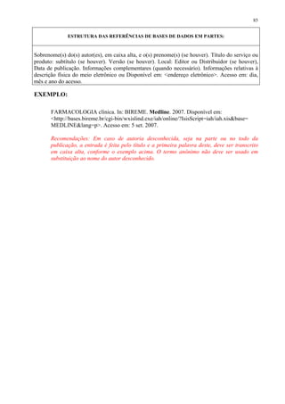 85


              ESTRUTURA DAS REFERÊNCIAS DE BASES DE DADOS EM PARTES:


Sobrenome(s) do(s) autor(es), em caixa alta, e o(s) prenome(s) (se houver). Título do serviço ou
produto: subtítulo (se houver). Versão (se houver). Local: Editor ou Distribuidor (se houver),
Data de publicação. Informações complementares (quando necessário). Informações relativas à
descrição física do meio eletrônico ou Disponível em: <endereço eletrônico>. Acesso em: dia,
mês e ano do acesso.

EXEMPLO:

       FARMACOLOGIA clínica. In: BIREME. Medline. 2007. Disponível em:
       <http://bases.bireme.br/cgi-bin/wxislind.exe/iah/online/?IsisScript=iah/iah.xis&base=
       MEDLINE&lang=p>. Acesso em: 5 set. 2007.

       Recomendações: Em caso de autoria desconhecida, seja na parte ou no todo da
       publicação, a entrada é feita pelo título e a primeira palavra deste, deve ser transcrito
       em caixa alta, conforme o exemplo acima. O termo anônimo não deve ser usado em
       substituição ao nome do autor desconhecido.
 