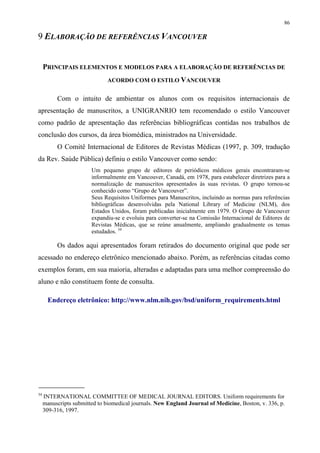 86

9 ELABORAÇÃO DE REFERÊNCIAS VANCOUVER


     PRINCIPAIS ELEMENTOS E MODELOS PARA A ELABORAÇÃO DE REFERÊNCIAS DE
                               ACORDO COM O ESTILO VANCOUVER


          Com o intuito de ambientar os alunos com os requisitos internacionais de
apresentação de manuscritos, a UNIGRANRIO tem recomendado o estilo Vancouver
como padrão de apresentação das referências bibliográficas contidas nos trabalhos de
conclusão dos cursos, da área biomédica, ministrados na Universidade.
          O Comitê Internacional de Editores de Revistas Médicas (1997, p. 309, tradução
da Rev. Saúde Pública) definiu o estilo Vancouver como sendo:
                        Um pequeno grupo de editores de periódicos médicos gerais encontraram-se
                        informalmente em Vancouver, Canadá, em 1978, para estabelecer diretrizes para a
                        normalização de manuscritos apresentados às suas revistas. O grupo tornou-se
                        conhecido como “Grupo de Vancouver”.
                        Seus Requisitos Uniformes para Manuscritos, incluindo as normas para referências
                        bibliográficas desenvolvidas pela National Library of Medicine (NLM), dos
                        Estados Unidos, foram publicadas inicialmente em 1979. O Grupo de Vancouver
                        expandiu-se e evoluiu para converter-se na Comissão Internacional de Editores de
                        Revistas Médicas, que se reúne anualmente, ampliando gradualmente os temas
                        estudados. 34

          Os dados aqui apresentados foram retirados do documento original que pode ser
acessado no endereço eletrônico mencionado abaixo. Porém, as referências citadas como
exemplos foram, em sua maioria, alteradas e adaptadas para uma melhor compreensão do
aluno e não constituem fonte de consulta.

       Endereço eletrônico: http://www.nlm.nih.gov/bsd/uniform_requirements.html




34
     INTERNATIONAL COMMITTEE OF MEDICAL JOURNAL EDITORS. Uniform requirements for
     manuscripts submitted to biomedical journals. New England Journal of Medicine, Boston, v. 336, p.
     309-316, 1997.
 