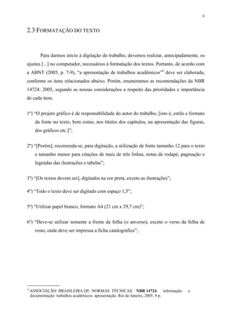 8


2.3 FORMATAÇÃO DO TEXTO


         Para darmos início à digitação do trabalho, devemos realizar, antecipadamente, os
ajustes [...] no computador, necessários à formatação dos textos. Portanto, de acordo com
a ABNT (2005, p. 7-9), “a apresentação de trabalhos acadêmicos”6 deve ser elaborada,
conforme os itens relacionados abaixo. Porém, enumeramos as recomendações da NBR
14724: 2005, segundo as nossas considerações a respeito das prioridades e importância
de cada item.


1º) “O projeto gráfico é de responsabilidade do autor do trabalho, [isto é, estilo e formato
      da fonte no texto, bem como, nos títulos dos capítulos, na apresentação das figuras,
      dos gráficos etc.]”;


2º) “[Porém], recomenda-se, para digitação, a utilização de fonte tamanho 12 para o texto
      e tamanho menor para citações de mais de três linhas, notas de rodapé, paginação e
      legendas das ilustrações e tabelas”;


3º) “[Os textos devem ser], digitados na cor preta, exceto as ilustrações”;

4º) “Todo o texto deve ser digitado com espaço 1,5”;


5º) “Utilizar papel branco, formato A4 (21 cm x 29,7 cm)”;


6º) “Deve-se utilizar somente a frente da folha (o anverso), exceto o verso da folha de
      rosto, onde deve ser impressa a ficha catalográfica”;




6
    ASSOCIAÇÃO BRASILEIRA DE NORMAS TÉCNICAS. NBR 14724: informação                e
    documentação: trabalhos acadêmicos: apresentação. Rio de Janeiro, 2005. 9 p.
 