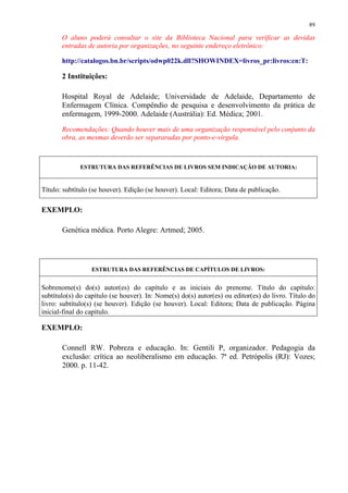 89

       O aluno poderá consultar o site da Biblioteca Nacional para verificar as devidas
       entradas de autoria por organizações, no seguinte endereço eletrônico:

       http://catalogos.bn.br/scripts/odwp022k.dll?SHOWINDEX=livros_pr:livros:cn:T:

       2 Instituições:

       Hospital Royal de Adelaide; Universidade de Adelaide, Departamento de
       Enfermagem Clínica. Compêndio de pesquisa e desenvolvimento da prática de
       enfermagem, 1999-2000. Adelaide (Austrália): Ed. Médica; 2001.
       Recomendações: Quando houver mais de uma organização responsável pelo conjunto da
       obra, as mesmas deverão ser separaradas por ponto-e-vírgula.



              ESTRUTURA DAS REFERÊNCIAS DE LIVROS SEM INDICAÇÃO DE AUTORIA:


Título: subtítulo (se houver). Edição (se houver). Local: Editora; Data de publicação.

EXEMPLO:

       Genética médica. Porto Alegre: Artmed; 2005.




                  ESTRUTURA DAS REFERÊNCIAS DE CAPÍTULOS DE LIVROS:


Sobrenome(s) do(s) autor(es) do capítulo e as iniciais do prenome. Título do capítulo:
subtítulo(s) do capítulo (se houver). In: Nome(s) do(s) autor(es) ou editor(es) do livro. Título do
livro: subtítulo(s) (se houver). Edição (se houver). Local: Editora; Data de publicação. Página
inicial-final do capítulo.

EXEMPLO:

       Connell RW. Pobreza e educação. In: Gentili P, organizador. Pedagogia da
       exclusão: crítica ao neoliberalismo em educação. 7ª ed. Petrópolis (RJ): Vozes;
       2000. p. 11-42.
 