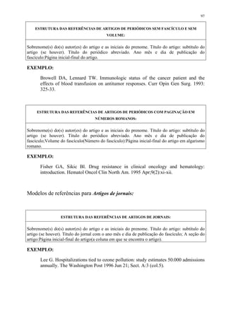 97


    ESTRUTURA DAS REFERÊNCIAS DE ARTIGOS DE PERIÓDICOS SEM FASCÍCULO E SEM
                                          VOLUME:


Sobrenome(s) do(s) autor(es) do artigo e as iniciais do prenome. Título do artigo: subtítulo do
artigo (se houver). Título do periódico abreviado. Ano mês e dia de publicação do
fascículo:Página inicial-final do artigo.

EXEMPLO:

       Browell DA, Lennard TW. Immunologic status of the cancer patient and the
       effects of blood transfusion on antitumor responses. Curr Opin Gen Surg. 1993:
       325-33.



     ESTRUTURA DAS REFERÊNCIAS DE ARTIGOS DE PERIÓDICOS COM PAGINAÇÃO EM
                                    NÚMEROS ROMANOS:


Sobrenome(s) do(s) autor(es) do artigo e as iniciais do prenome. Título do artigo: subtítulo do
artigo (se houver). Título do periódico abreviado. Ano mês e dia de publicação do
fascículo;Volume do fascículo(Número do fascículo):Página inicial-final do artigo em algarismo
romano.

EXEMPLO:

       Fisher GA, Sikic Bl. Drug resistance in clinical oncology and hematology:
       introduction. Hematol Oncol Clin North Am. 1995 Apr;9(2):xi-xii.



Modelos de referências para Artigos de jornais:



                  ESTRUTURA DAS REFERÊNCIAS DE ARTIGOS DE JORNAIS:


Sobrenome(s) do(s) autor(es) do artigo e as iniciais do prenome. Título do artigo: subtítulo do
artigo (se houver). Título do jornal com o ano mês e dia de publicação do fascículo; A seção do
artigo:Página inicial-final do artigo(a coluna em que se encontra o artigo).

EXEMPLO:

       Lee G. Hospitalizations tied to ozone pollution: study estimates 50.000 admissions
       annually. The Washington Post 1996 Jun 21; Sect. A:3 (col.5).
 