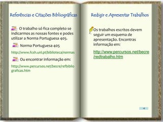 Referências e Citações Bibliográficas      Redigir e Apresentar Trabalhos

      O trabalho só fica completo se        Os trabalhos escritos devem
indicarmos as nossas fontes e podes         seguir um esquema de
utilizar a Norma Portuguesa 405.            apresentação. Encontras
     Norma Portuguesa 405                   informação em:
http://www.fcsh.unl.pt/biblioteca/normas    http://www.percursos.net/becre
                                            /redtrabalho.htm
     Ou encontrar informação em:
http://www.percursos.net/becre/refbiblio
graficas.htm
 