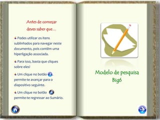 Antes de começar
        deves saber que…

  Podes utilizar os itens
sublinhados para navegar neste
documento, pois contêm uma
hiperligação associada.

  Para isso, basta que cliques
sobre eles!

  Um clique no botão        ,       Modelo de pesquisa
permite-te avançar para o                 Big6
diapositivo seguinte.

  Um clique no botão            ,
permite-te regressar ao Sumário.
 