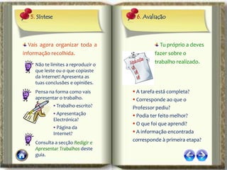 5. Síntese                          6. Avaliação



  Vais agora organizar toda a                    Tu próprio a deves
informação recolhida.                          fazer sobre o
     Não te limites a reproduzir o
                                               trabalho realizado.
     que leste ou o que copiaste
     da Internet! Apresenta as
     tuas conclusões e opiniões.
     Pensa na forma como vais          A tarefa está completa?
     apresentar o trabalho.            Corresponde ao que o
                 Trabalho escrito?   Professor pediu?
                 Apresentação         Podia ter feito melhor?
                Electrónica?
                                       O que foi que aprendi?
                 Página da
                Internet?              A informação encontrada
                                      corresponde à primeira etapa?
     Consulta a secção Redigir e
     Apresentar Trabalhos deste
     guia.
 
