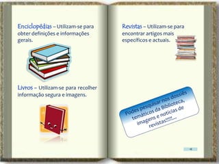 Enciclopédias – Utilizam-se para     Revistas – Utilizam-se para
obter definições e informações       encontrar artigos mais
gerais.                              específicos e actuais.




Livros – Utilizam-se para recolher
informação segura e imagens.
 