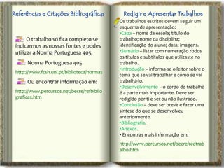 Referências e Citações Bibliográficas        Redigir e Apresentar Trabalhos
                                            Os trabalhos escritos devem seguir um
                                            esquema de apresentação:
                                            •Capa – nome da escola; título do
       O trabalho só fica completo se       trabalho; nome da disciplina;
 indicarmos as nossas fontes e podes        identificação do aluno; data; imagens.
 utilizar a Norma Portuguesa 405.           •Sumário – listar com numeração rodos
                                            os títulos e subtítulos que utilizaste no
      Norma Portuguesa 405                  trabalho.
                                            •Introdução – informa-se o leitor sobre o
 http://www.fcsh.unl.pt/biblioteca/normas
                                            tema que se vai trabalhar e como se vai
      Ou encontrar informação em:           trabalhá-lo.
                                            •Desenvolvimento – o corpo do trabalho
 http://www.percursos.net/becre/refbiblio   é a parte mais importante. Deve ser
 graficas.htm                               redigido por ti e ser ou não ilustrado.
                                            •Conclusão – deve ser breve e fazer uma
                                            síntese do que se desenvolveu
                                            anteriormente.
                                            •Bibliografia.
                                            •Anexos.
                                            • Encontras mais informação em:
                                            http://www.percursos.net/becre/redtrab
                                            alho.htm
 