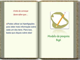 Antes de começar
        deves saber que…



 Podes utilizar as hiperligações
para obter mais informação sobre
cada um dos itens. Para isso,
basta que cliques sobre elas!
                                   Modelo de pesquisa
                                         Big6
 