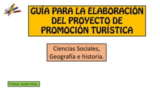 GUÍA PARA LA ELABORACIÓN
DEL PROYECTO DE
PROMOCIÓN TURÍSTICA
Ciencias Sociales,
Geografía e historia.
Profesor: Andrés Pintor.
 