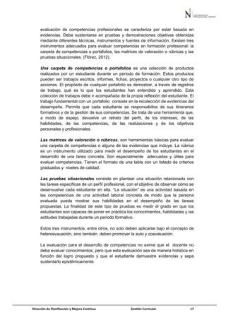 Dirección de Planificación y Mejora Continua Gestión Curricular 17
evaluación de competencias profesionales se caracteriza por estar basada en
evidencias. Debe sustentarse en pruebas y demostraciones objetivas obtenidas
mediante diferentes técnicas, instrumentos y fuentes de información. Existen tres
instrumentos adecuados para evaluar competencias en formación profesional: la
carpeta de competencias o portafolios, las matrices de valoración o rúbricas y las
pruebas situacionales. (Flórez, 2012).
Una carpeta de competencias o portafolios es una colección de productos
realizados por un estudiante durante un periodo de formación. Estos productos
pueden ser trabajos escritos, informes, fichas, proyectos o cualquier otro tipo de
acciones. El propósito de cualquier portafolio es demostrar, a través de registros
de trabajo, qué es lo que los estudiantes han entendido y aprendido. Esta
colección de trabajos debe ir acompañada de la propia reflexión del estudiante. El
trabajo fundamental con un portafolio consiste en la recolección de evidencias del
desempeño. Permite que cada estudiante se responsabilice de sus itinerarios
formativos y de la gestión de sus competencias. Se trata de una herramienta que,
a modo de espejo, devuelve un retrato del perfil, de los intereses, de las
habilidades, de las competencias, de las realizaciones y de los objetivos
personales y profesionales.
Las matrices de valoración o rúbricas, son herramientas básicas para evaluar
una carpeta de competencias o alguna de las evidencias que incluye. La rúbrica
es un instrumento utilizado para medir el desempeño de los estudiantes en el
desarrollo de una tarea concreta. Son especialmente adecuadas y útiles para
evaluar competencias. Tienen el formato de una tabla con un listado de criterios
graduados y niveles de calidad.
Las pruebas situacionales consiste en plantear una situación relacionada con
las tareas específicas de un perfil profesional, con el objetivo de observar cómo se
desenvuelve cada estudiante en ella. “La situación” es una actividad basada en
las competencias de una actividad laboral concreta de modo que la persona
evaluada pueda mostrar sus habilidades en el desempeño de las tareas
propuestas. La finalidad de este tipo de pruebas es medir el grado en que los
estudiantes son capaces de poner en práctica los conocimientos, habilidades y las
actitudes trabajadas durante un periodo formativo.
Estos tres instrumentos, entre otros, no solo deben aplicarse bajo el concepto de
heteroevauación, sino también deben promover la auto y coevaluación.
La evaluación para el desarrollo de competencias no exime que el docente no
deba evaluar conocimientos, pero que esta evaluación sea de manera holística en
función del logro propuesto y que el estudiante demuestre evidencias y sepa
sustentarlo epistémicamente.
 