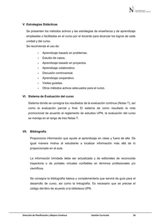 Dirección de Planificación y Mejora Continua Gestión Curricular 18
V. Estrategias Didácticas
Se presentan los métodos activos y las estrategias de enseñanza y de aprendizaje
empleadas o facilitadas en el curso por el docente para alcanzar los logros de cada
unidad y del curso.
Se recomienda el uso de:
- Aprendizaje basado en problemas.
- Estudio de casos.
- Aprendizaje basado en proyectos.
- Aprendizaje colaborativo.
- Discusión controversial.
- Aprendizaje cooperativo.
- Visitas guiadas.
- Otros métodos activos adecuados para el curso.
VI. Sistema de Evaluación del curso
Sistema donde se consigna los resultados de la evaluación continua (Notas T), así
como la evaluación parcial y final. El sistema da como resultado la nota
promocional de acuerdo al reglamento de estudios UPN, la evaluación del curso
se maneja en el rango de tres Notas T.
VII. Bibliografía
Proporciona información que ayude al aprendizaje en clase y fuera de ella. De
igual manera motiva al estudiante a localizar información más allá de lo
proporcionado en el aula.
La información brindada debe ser actualizada y de editoriales de reconocida
trayectoria o de portales virtuales confiables en términos profesionales y/o
científicos.
Se consigna la bibliografía básica y complementaria que servirá de guía para el
desarrollo de curso, así como la linkografía. Es necesario que se precise el
código del libro de acuerdo a la biblioteca UPN.
 