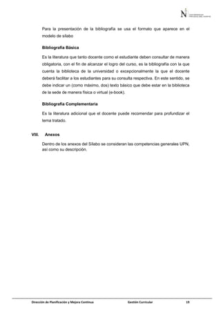 Dirección de Planificación y Mejora Continua Gestión Curricular 19
Para la presentación de la bibliografía se usa el formato que aparece en el
modelo de sílabo
Bibliografía Básica
Es la literatura que tanto docente como el estudiante deben consultar de manera
obligatoria, con el fin de alcanzar el logro del curso, es la bibliografía con la que
cuenta la biblioteca de la universidad o excepcionalmente la que el docente
deberá facilitar a los estudiantes para su consulta respectiva. En este sentido, se
debe indicar un (como máximo, dos) texto básico que debe estar en la biblioteca
de la sede de manera física o virtual (e-book).
Bibliografía Complementaria
Es la literatura adicional que el docente puede recomendar para profundizar el
tema tratado.
VIII. Anexos
Dentro de los anexos del Sílabo se consideran las competencias generales UPN,
así como su descripción.
 