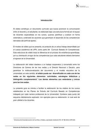 Dirección de Planificación y Mejora Continua Gestión Curricular 3
Introducción
El sílabo constituye un documento curricular que busca promover la comunicación
entre el docente y el estudiante; es elaborado bajo una estructura formal por el equipo
de docentes especialistas en los cursos, quienes planifican y evalúan en forma
sistemática y ordenada las acciones que garantizan el desarrollo de las competencias
derivadas del perfil de egreso.
El modelo de sílabo que se presenta, es producto de un arduo trabajo desarrollado por
el cuerpo académico de UPN, como parte del Currículo Basado en Competencias.
Esta estructura de sílabo traza la diferencia en el proceso de enseñanza-aprendizaje,
por su orientación al logro de las competencias que cada estudiante deberá demostrar
al egresar de la Universidad.
La elaboración del sílabo obedece a un trabajo cooperativo y concertado entre los
Directores de Carrera de las tres sedes y el Director Nacional o Decano, para
garantizar la institucionalización del documento y el modelo educativo de la
universidad; en este sentido, el sílabo puede ser diversificable en cada una de las
sedes en los siguientes elementos: actividades, estrategias didácticas y
bibliografía complementaria1
. Los demás elementos son estándares y únicos
para las tres sedes.
La presente guía se orienta a facilitar la elaboración de los sílabos de los cursos
establecidos en los Planes de Estudio del Currículo Basado en Competencias
trabajado por cada carrera profesional de la Universidad. Contiene cada punto del
esquema debidamente explicado, con ejemplos para su elaboración, lo cual será de
gran utilidad a los docentes.
1
Directiva de Estandarización de Sumillas y Sílabos, aprobada mediante R.R. N° 08-2012-UPN SAC.
 
