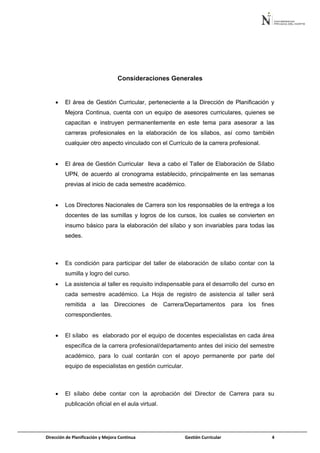 Dirección de Planificación y Mejora Continua Gestión Curricular 4
Consideraciones Generales
 El área de Gestión Curricular, perteneciente a la Dirección de Planificación y
Mejora Continua, cuenta con un equipo de asesores curriculares, quienes se
capacitan e instruyen permanentemente en este tema para asesorar a las
carreras profesionales en la elaboración de los sílabos, así como también
cualquier otro aspecto vinculado con el Currículo de la carrera profesional.
 El área de Gestión Curricular lleva a cabo el Taller de Elaboración de Sílabo
UPN, de acuerdo al cronograma establecido, principalmente en las semanas
previas al inicio de cada semestre académico.
 Los Directores Nacionales de Carrera son los responsables de la entrega a los
docentes de las sumillas y logros de los cursos, los cuales se convierten en
insumo básico para la elaboración del sílabo y son invariables para todas las
sedes.
 Es condición para participar del taller de elaboración de sílabo contar con la
sumilla y logro del curso.
 La asistencia al taller es requisito indispensable para el desarrollo del curso en
cada semestre académico. La Hoja de registro de asistencia al taller será
remitida a las Direcciones de Carrera/Departamentos para los fines
correspondientes.
 El sílabo es elaborado por el equipo de docentes especialistas en cada área
específica de la carrera profesional/departamento antes del inicio del semestre
académico, para lo cual contarán con el apoyo permanente por parte del
equipo de especialistas en gestión curricular.
 El sílabo debe contar con la aprobación del Director de Carrera para su
publicación oficial en el aula virtual.
 