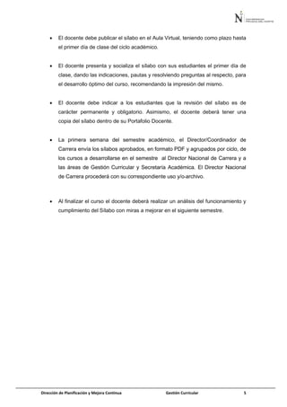 Dirección de Planificación y Mejora Continua Gestión Curricular 5
 El docente debe publicar el sílabo en el Aula Virtual, teniendo como plazo hasta
el primer día de clase del ciclo académico.
 El docente presenta y socializa el sílabo con sus estudiantes el primer día de
clase, dando las indicaciones, pautas y resolviendo preguntas al respecto, para
el desarrollo óptimo del curso, recomendando la impresión del mismo.
 El docente debe indicar a los estudiantes que la revisión del sílabo es de
carácter permanente y obligatorio. Asimismo, el docente deberá tener una
copia del sílabo dentro de su Portafolio Docente.
 La primera semana del semestre académico, el Director/Coordinador de
Carrera envía los sílabos aprobados, en formato PDF y agrupados por ciclo, de
los cursos a desarrollarse en el semestre al Director Nacional de Carrera y a
las áreas de Gestión Curricular y Secretaría Académica. El Director Nacional
de Carrera procederá con su correspondiente uso y/o archivo.
 Al finalizar el curso el docente deberá realizar un análisis del funcionamiento y
cumplimiento del Sílabo con miras a mejorar en el siguiente semestre.
 