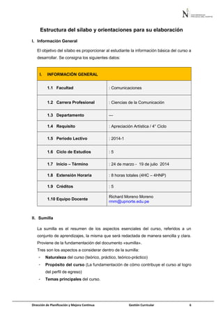 Dirección de Planificación y Mejora Continua Gestión Curricular 6
Estructura del sílabo y orientaciones para su elaboración
I. Información General
El objetivo del sílabo es proporcionar al estudiante la información básica del curso a
desarrollar. Se consigna los siguientes datos:
I. INFORMACIÓN GENERAL
1.1 Facultad : Comunicaciones
1.2 Carrera Profesional : Ciencias de la Comunicación
1.3 Departamento ---
1.4 Requisito : Apreciación Artística / 4° Ciclo
1.5 Periodo Lectivo : 2014-1
1.6 Ciclo de Estudios : 5
1.7 Inicio – Término : 24 de marzo - 19 de julio 2014
1.8 Extensión Horaria : 8 horas totales (4HC – 4HNP)
1.9 Créditos : 5
1.10 Equipo Docente
Richard Moreno Moreno
rmm@upnorte.edu.pe
II. Sumilla
La sumilla es el resumen de los aspectos esenciales del curso, referidos a un
conjunto de aprendizajes, la misma que será redactada de manera sencilla y clara.
Proviene de la fundamentación del documento «sumilla».
Tres son los aspectos a considerar dentro de la sumilla:
- Naturaleza del curso (teórico, práctico, teórico-práctico)
- Propósito del curso (La fundamentación de cómo contribuye el curso al logro
del perfil de egreso)
- Temas principales del curso.
 