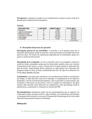 U.C: Planificación de intervención Gerontológica. Lcda Belen Casares 2021. Programa de
Gerontología UNEFM
Presupuesto: se plantea un cuadro con la cantidad, precio unitario y precio total de lo
gastado para la aplicación de la propuesta.
Ejemplo:
3) Descripción del proceso de ejecución
Descripción general de las actividades: se describe a nivel general como fue el
desarrollo del programa, desde la inserción y motivación hasta la actividad final como
parte del cierre. Así mismo las experiencias adquiridas por la comunidad o grupo con
quien se realizó la intervención.
Descripción de la evaluación: en este se describe como el investigador visualiza el
cambio en dicha comunidad o grupo que fue intervenido, también como este visualizó
la participación del mismo y como se desenvolvió el grupo durante la aplicación del
plan de acción. Especificando dicha evaluación en cada espacio de la ejecución del
programa desde un inicio al final, considerando para ello, los tipos de evaluación con
un Ex Antes, Durante, Ex Post.
Conclusiones: este punto hace referencia a las consideraciones finales o conclusiones
del trabajo, se debe describir como fue el abordaje, el cumplimiento de los objetivos
planteados, cual fue la intención del programa, como se procedió a su intervención, que
resultados se obtuvieron, de qué forma y como se cumplió con cada objetivo. De igual
manera, debe describir como aplicaron sus competencias como gerontólogo desde la
planificación, su desarrollo y evaluación en función del PIG.
Recomendaciones: puntualizar cuales son las recomendaciones que se sugieren a la
comunidad o grupo con quien se llevó a cabo el trabajo, a las instituciones involucradas
y al programa universitario en este caso el Programa de Gerontología de la Universidad
Nacional Experimental Francisco de Miranda.
Bibliografía:
 