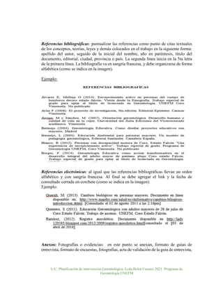 U.C: Planificación de intervención Gerontológica. Lcda Belen Casares 2021. Programa de
Gerontología UNEFM
Referencias bibliográficas: puntualizar las referencias como punto de citas textuales
de los conceptos, teorías, leyes y demás colocados en el trabajo en la siguiente forma:
apellido del autor, seguido de la inicial del nombre, año en paréntesis, título del
documento, editorial, ciudad, provincia o país. La segunda línea inicia en la 5ta letra
de la primera línea. La bibliografía va en sangría francesa, y debe organizarse de forma
alfabética (como se indica en la imagen).
Ejemplo:
Referencias electrónicas: al igual que las referencias bibliográficas llevan un orden
alfabético y con sangría francesa. Al final se debe agregar el link y la fecha de
consultado cerrada en corchete (como se indica en la imagen).
Ejemplo:
Anexos: Fotografías o evidencias: en este punto se anexan, formato de guías de
entrevista, formato de encuestas, fotografías, acta de validación de la guía de entrevista,
 