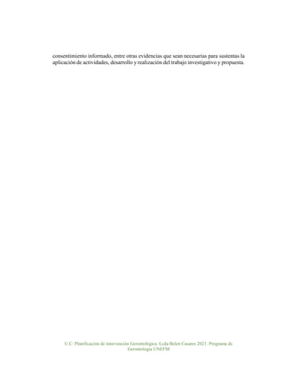 U.C: Planificación de intervención Gerontológica. Lcda Belen Casares 2021. Programa de
Gerontología UNEFM
consentimiento informado, entre otras evidencias que sean necesarias para sustentas la
aplicación de actividades, desarrollo y realización del trabajo investigativo y propuesta.
 
