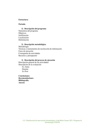 U.C: Planificación de intervención Gerontológica. Lcda Belen Casares 2021. Programa de
Gerontología UNEFM
Estructura:
Portada
1) Descripción del programa
Naturaleza del programa
Objetivos
Justificación
Localización
Delimitación
2) Descripción metodológica
Metodología
Técnicas e instrumentos de recolección de información
Fases de ejecución
Cronograma de actividades
Recursos y presupuesto
3) Descripción del proceso de ejecución
Descripción general de las actividades
Descripción de la evaluación
Ex Antes
Durante
Ex Post
Conclusiones
Recomendaciones
Bibliografía
Anexos
 