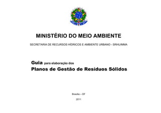 MINISTÉRIO DO MEIO AMBIENTE
SECRETARIA DE RECURSOS HÍDRICOS E AMBIENTE URBANO - SRHU/MMA




Guia para elaboração dos
Planos de Gestão de Resíduos Sólidos




                         Brasília – DF

                             2011
 