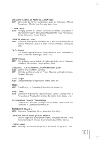 DIRECCIÓN GENERAL DE ASUNTOS AMBIENTALES
1999 Compendio de Normas Ambientales para las Actividades Minero
      Energéticas, Ministerio de Energía y Minas, Lima.

DOWSE, Susan
2000 “Bringing Women In: Gender Sensitivity and Public Consultation in
     International Projects”. International Association for Public Participation,
     Annual Conference. Tempe, Arizona.

ESPINOZA, Guillermo y otros
1995 Manual de Participación Ciudadana en el Proceso de Evaluación de
      Impacto Ambiental, Casa de la Paz/ Practica/Participa, Santiago de
      Chile.

FALCH, Edvard
      Guía Ambiental para el Manejo de Problemas de Ruido en la Industria
      Minera, Ministerio de Energía y Minas. Lima.

GENTRY, Donald
1997 Guía Ambiental para Actividades de Exploración de Yacimientos Minerales
     en el Perú, Ministerio de Energía y Minas, Lima

GESELLSHAFT FUR TECHNISCHE ZUSAMMENARBEIT (GTZ)
1988 ZOOP in brief. Eschborn, Germany.
1991 Methods and Instruments for Project Planning and Implementation.
      Eschborn, Germany.

GOLTE, Jurgen
1980 La racionalidad de la organicación andina. Lima, IEP.

GRADE
1999 Gran Minería y la Comunidad (Primer Informe de Avance).

IGUÑIZ, Javier.
1995 Definiciones de Desarrollo y Experiencias de Género. Apuntes desde la
       Perspectiva de Amartya Sen. Instituto Bartolomé de las Casas. Lima.

INTERNATIONAL FINANCE CORPORATION
      Doing Better Business Through Effective Public Consultation and
      Disclosure. A Good Practice Manual, IFC.

INDACOCHEA, Alejandro
1998 Cajamarca Competitiva, Minera Yanacocha S.A., Lima.

LAWRENCE BARSH, Russel y Krisma BASTIEN.
     Effective Negotiation by Indigenous Peoples. An Action Guide with Special
     Reference to North America. International Labour Office, Geneva.

LEVANO, Miguel.
1999 Minería y Comunidades la Experiencia de Canadá. Cooperación, Lima.


                                                                                    101
 