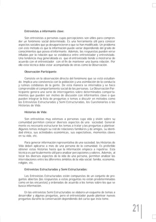 Entrevistas a informante clave:

      Son entrevistas a personas cuyas percepciones son útiles para compren-
der un fenómeno social determinado. Es una herramienta útil para conocer
aspectos sociales que ya desaparecieron o que se han modificado. Un problema
con este método es que la información puede variar dependiendo del grado de
conocimientos que posea el informante. Además, las respuestas pueden verse
influidas por la relación que se establezca entre entrevistador y entrevistado.
Una tendencia muy generalizada es que el entrevistado tiende a mostrarse de
acuerdo con el entrevistador con el fin de mantener una buena relación. Por
ello esta técnica debe estar acompañada de otras como la Observación.

     Observación Participante:

     Consiste en la observación directa del fenómeno que se está estudian-
do. Implica una convivencia con la población y una asimilación de la conducta
y rutinas cotidianas de la gente. De esta manera se internaliza y se hace
comprensible el comportamiento social de las personas. La Observación Par-
ticipante genera una serie de interrogantes sobre determinados comporta-
mientos que pueden ser motivo de discusión con informantes clave o que
pueden integrar la lista de preguntas o temas a discutir en métodos como
las Entrevistas Estructuradas y Semi Estructuradas, los Cuestionarios o las
Historias de Vida.

     Historias de Vida:

    Son entrevistas muy extensas a personas cuya vida y visión sobre su
comunidad permiten conocer diversos aspectos de una sociedad. General-
mente es necesario estructurar los temas a tratar y las preguntas a plantear.
Algunos temas incluyen su red de relaciones familiares y de amigos, su identi-
dad étnica, sus actividades económicas, sus expectativas, momentos claves
en su vida, etc.

      Para generar información representativa de una sociedad, las Historias de
Vida deben aplicarse a más de una persona de la comunidad. Es preferible
obtener estas historias hasta que la información empiece a repetirse. Esta
técnica es particularmente útil para analizar percepciones y valores. Además, al
tocar los diversos aspectos de la vida de una persona, permiten analizar las
interrelaciones entre los diferentes ámbitos de la vida social: familia, economía,
religión, etc.

     Entrevistas Estructuradas y Semi Estructuradas:

    Las Entrevistas Estructuradas están compuestas de un conjunto de pre-
guntas abiertas (las respuestas a estas preguntas no están predeterminadas
como en las encuestas) y ordenadas de acuerdo a los temas sobre los que se
busca información.

    En las entrevistas Semi Estructuradas se elabora un esquema de temas a
desarrollar y algunas preguntas, pero el entrevistador puede plantear nuevas
preguntas durante la conversación dependiendo del curso que ésta tome.



                                                                                     21
 