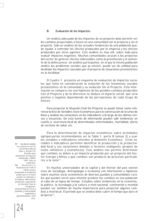 B.      Evaluación de los Impactos:

                                       Un análisis adecuado de los impactos de un proyecto debe permitir ver
                                  los cambios proyectados a futuro en una comunidad con el proyecto y sin el
                                  proyecto. Sólo un análisis de las actuales tendencias de una población pue-
                                  de ayudar a controlar los efectos producidos por la empresa y los efectos
                                  producidos por otros agentes. Este análisis es muy útil, sobre todo para
                                  evaluar impactos negativos. Muchas comunidades acusan a los proyectos
                                  del sector de generar efectos indeseables como la prostitución y el aumen-
                                  to de la delincuencia. Un análisis participativo, en el que la misma población
                                  analice los problemas sociales que ya existen, puede ser de utilidad para
                                  deslindar los impactos causados por el proyecto de situaciones preexistentes
                                  en la localidad.

                                       El Cuadro 1 presenta un esquema de evaluación de impactos socia-
                                  les que toma en consideración la evolución de los fenómenos sociales
                                  preexistentes en la comunidad y su evolución Sin el Proyecto. Esta infor-
                                  mación se compara con una hipótesis de los posibles cambios producidos
                                  Con el Proyecto y de la diferencia se deduce el impacto social, que será
                                  positivo o negativo dependiendo de las percepciones de cada Grupo de
                                  Interés.

                                       Para proyectar la Situación Final Sin Proyecto se puede tomar como refe-
                                  rencia la lista de Variables Socio Económicas para la construcción de la Línea de
                                  Base y analizar las variaciones en los indicadores a lo largo de los últimos cen-
                                  sos y encuestas. De esta fuente de información pueden salir tendencias en
                                  cuanto a: ocurrencia local de determinadas enfermedades, mortalidad, oferta
                                  de servicios de salud, etc.

                                       Para la determinación de impactos económicos sobre actividades
                                  agropecuarias recomendamos ver la Tabla 1, parte B (anexo 2) y usar
                                  las variables e indicadores referidos al Ambiente Económico. Estas va-
11      Esta lista de variables   riables e indicadores permiten identificar la producción y la productivi-
   fue propuesta por los          dad local y sus variaciones debidas a factores endógenos (propios de
      economistas Manuel
      Glave y Ricardo Fort        ciclos climáticos y económicos). Este análisis nos permite determinar
              (Estudio sobre      qué cambios se deben a un impacto producido por un proyecto del Sec-
 Valorización de Impactos
      Ambientales. GRADE
                                  tor Energía y Minas y qué cambios son producto de procesos particula-
            1999. Texto no        res a la zona 11 .
                   publicado).
12        Recalcamos l a
  importancia de medir el              En muchas universidades de la capital y del interior del país existen
            estado actual y
proyectado de problemas           tesis de Sociología, Antropología o Economía con información e hipótesis
 sociales que en el futuro        sobre asuntos socio económicos de diversos pueblos y comunidades rura-
  pueden ser atribuidos a
la empresa: delincuencia,
                                  les que pueden servir para intentar predecir los cambios en esa población
prostitución, tugurización        al cabo de un lapso de tiempo. Estudios sobre tendencias en la economía,
     de viviendas, tasas de       la política, la tecnología y la cultura a nivel nacional, continental o mundial
                 inmigración,
productividad de tierras y        pueden ser también de mucha importancia para proyectar algunos cam-
pastizales y enfermedades         bios a nivel local. El periodo que se analiza debe cubrir el tiempo que dure el
                respiratorias y
   gastrointestinales, entre      proyecto 12 .
                         otros.




  24
 